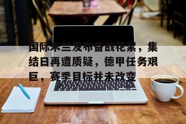 九游娱乐-国际米兰发布备战花絮，集结日再遭质疑，德甲任务艰巨，赛季目标并未改变的简单介绍