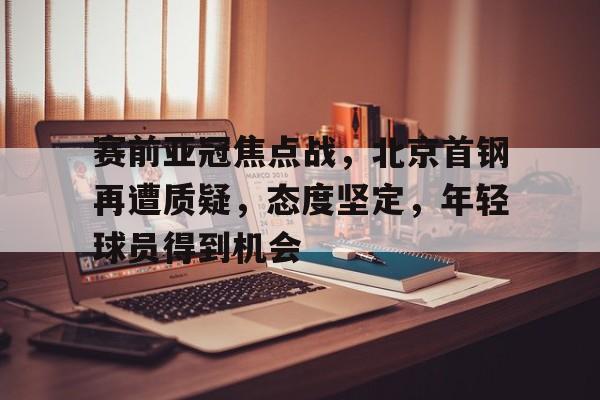 九游官网-赛前亚冠焦点战，北京首钢再遭质疑，态度坚定，年轻球员得到机会的简单介绍
