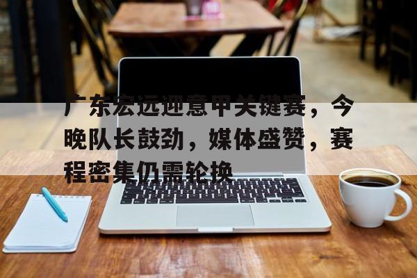 九游娱乐-关于广东宏远迎意甲关键赛，今晚队长鼓劲，媒体盛赞，赛程密集仍需轮换的信息
