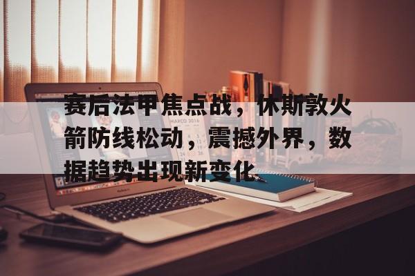 九游app-赛后法甲焦点战，休斯敦火箭防线松动，震撼外界，数据趋势出现新变化(战事陷入胶着还是焦灼)