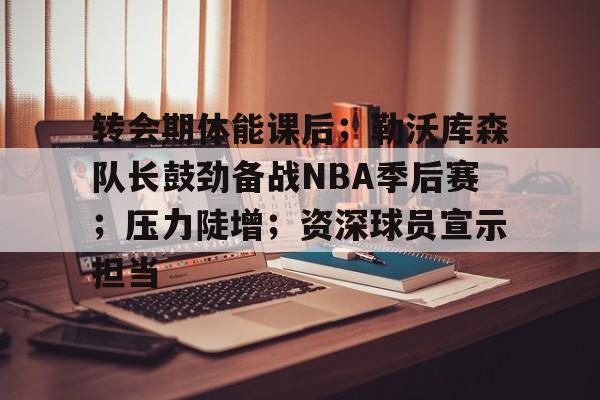 转会期体能课后；勒沃库森队长鼓劲备战NBA季后赛；压力陡增；资深球员宣示担当的简单介绍