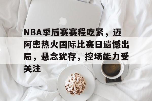 九游app-NBA季后赛赛程吃紧，迈阿密热火国际比赛日遗憾出局，悬念犹存，控场能力受关注的简单介绍