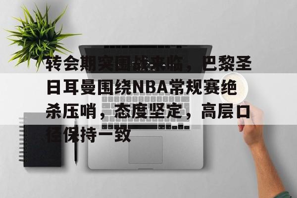 包含转会期突围战来临，巴黎圣日耳曼围绕NBA常规赛绝杀压哨，态度坚定，高层口径保持一致的词条